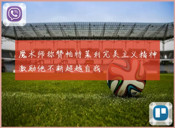 魔术师称赞帕特莱利完美主义精神激励他不断超越自我