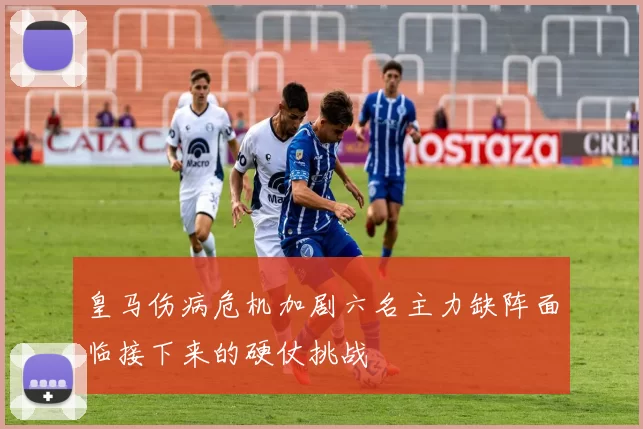 皇马伤病危机加剧六名主力缺阵面临接下来的硬仗挑战