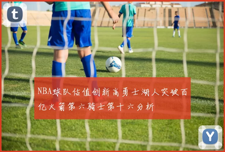 NBA球队估值创新高勇士湖人突破百亿火箭第六骑士第十六分析