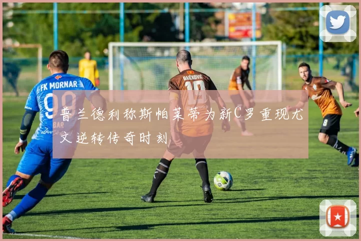 普兰德利称斯帕莱蒂为新C罗重现尤文逆转传奇时刻