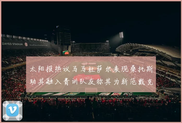太阳报热议马马杜萨尔表现桑托斯助其融入青训队友称其为新范戴克