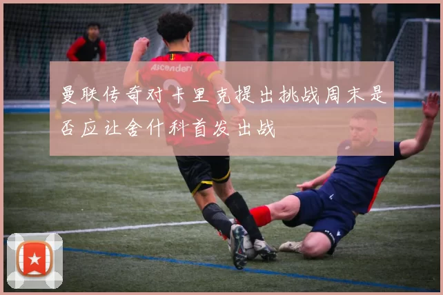 曼联传奇对卡里克提出挑战周末是否应让舍什科首发出战