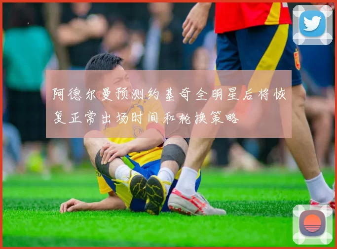 阿德尔曼预测约基奇全明星后将恢复正常出场时间和轮换策略