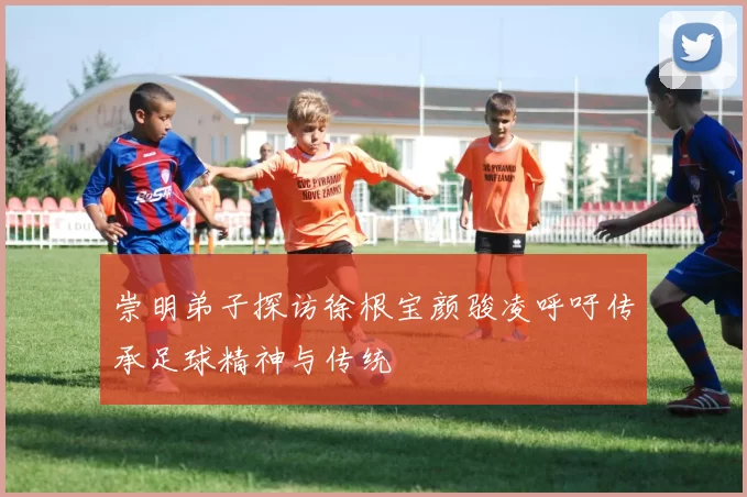 崇明弟子探访徐根宝颜骏凌呼吁传承足球精神与传统
