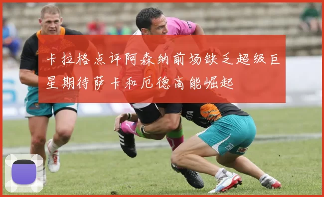 卡拉格点评阿森纳前场缺乏超级巨星期待萨卡和厄德高能崛起