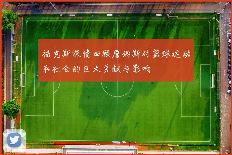 福克斯深情回顾詹姆斯对篮球运动和社会的巨大贡献与影响