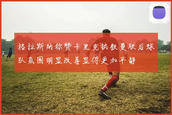 格拉斯纳称赞卡里克执教曼联后球队氛围明显改善显得更加平静