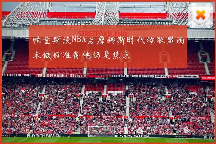 帕金斯谈NBA后詹姆斯时代称联盟尚未做好准备他仍是焦点