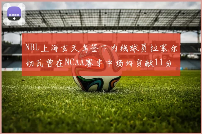 NBL上海玄天鸟签下内线球员拉塞尔切瓦曾在NCAA赛季中场均贡献11分8篮板