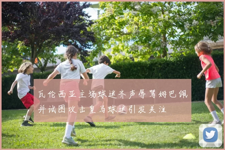 瓦伦西亚主场球迷齐声辱骂姆巴佩并试图攻击皇马球迷引发关注