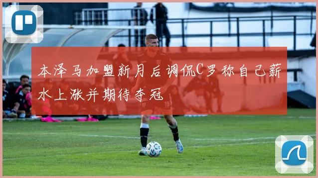 本泽马加盟新月后调侃C罗称自己薪水上涨并期待夺冠