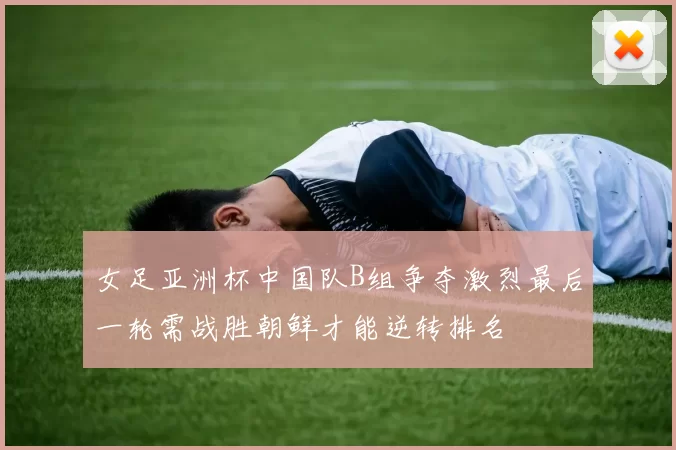 女足亚洲杯中国队B组争夺激烈最后一轮需战胜朝鲜才能逆转排名