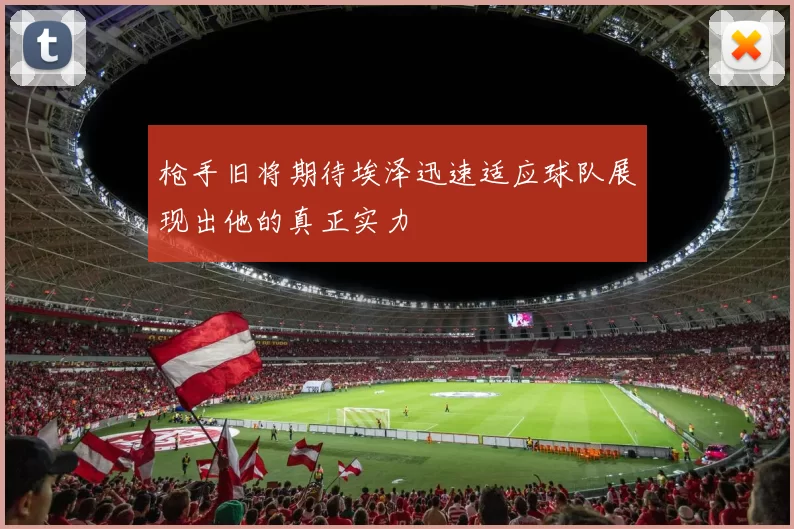 枪手旧将期待埃泽迅速适应球队展现出他的真正实力