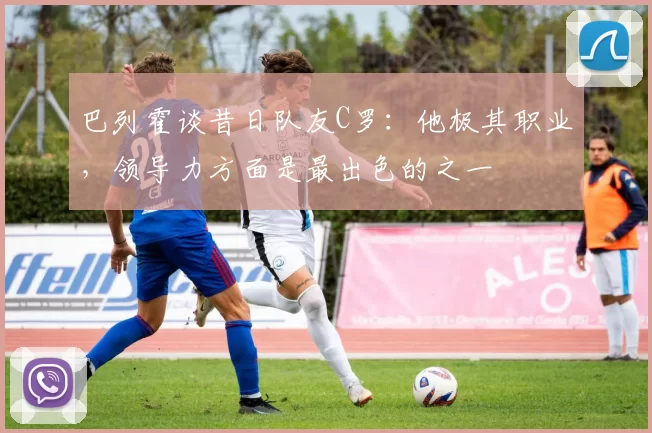 巴列霍谈昔日队友C罗：他极其职业，领导力方面是最出色的之一