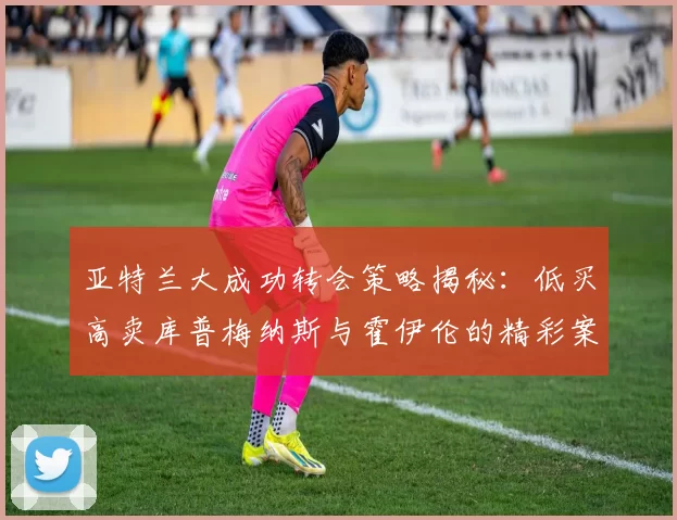 亚特兰大成功转会策略揭秘：低买高卖库普梅纳斯与霍伊伦的精彩案例