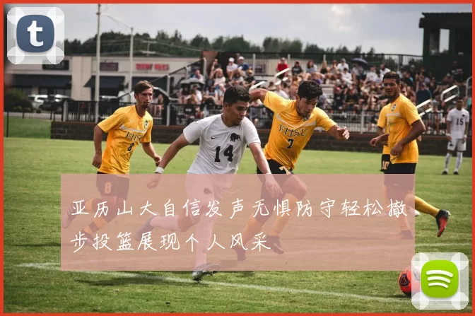 亚历山大自信发声无惧防守轻松撤步投篮展现个人风采