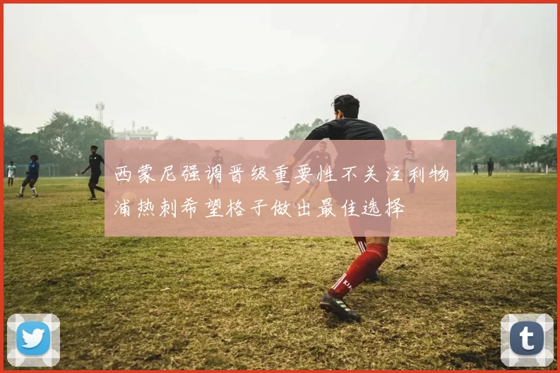 西蒙尼强调晋级重要性不关注利物浦热刺希望格子做出最佳选择